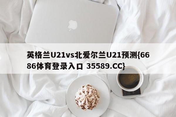 英格兰U21vs北爱尔兰U21预测{6686体育登录入口 35589.CC}