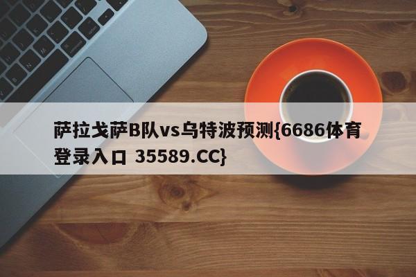 萨拉戈萨B队vs乌特波预测{6686体育登录入口 35589.CC}