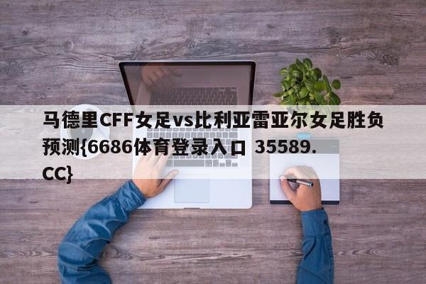 马德里CFF女足vs比利亚雷亚尔女足胜负预测{6686体育登录入口 35589.CC}
