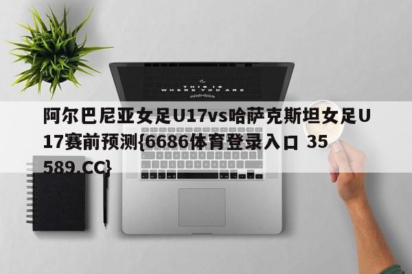 阿尔巴尼亚女足U17vs哈萨克斯坦女足U17赛前预测{6686体育登录入口 35589.CC}
