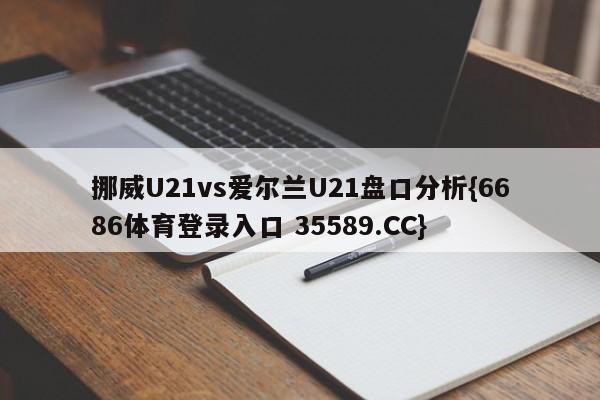挪威U21vs爱尔兰U21盘口分析{6686体育登录入口 35589.CC}