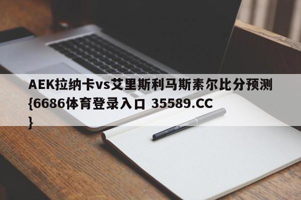AEK拉纳卡vs艾里斯利马斯素尔比分预测{6686体育登录入口 35589.CC}