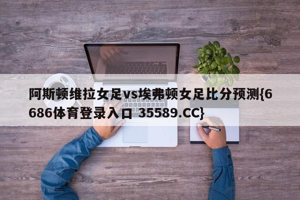 阿斯顿维拉女足vs埃弗顿女足比分预测{6686体育登录入口 35589.CC}