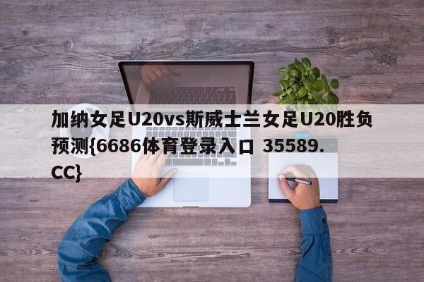 加纳女足U20vs斯威士兰女足U20胜负预测{6686体育登录入口 35589.CC}