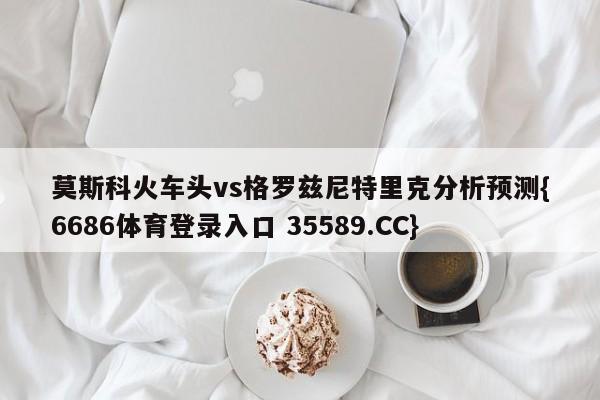 莫斯科火车头vs格罗兹尼特里克分析预测{6686体育登录入口 35589.CC}