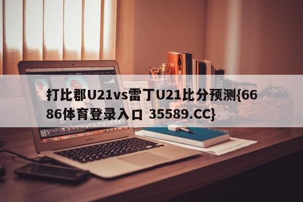 打比郡U21vs雷丁U21比分预测{6686体育登录入口 35589.CC}