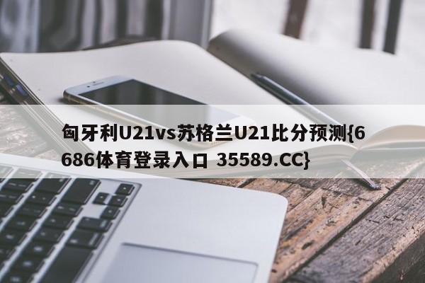 匈牙利U21vs苏格兰U21比分预测{6686体育登录入口 35589.CC}