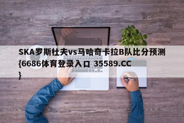 SKA罗斯杜夫vs马哈奇卡拉B队比分预测{6686体育登录入口 35589.CC}