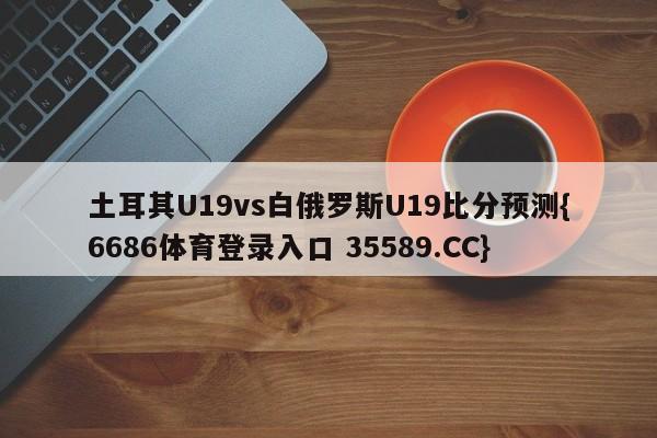 土耳其U19vs白俄罗斯U19比分预测{6686体育登录入口 35589.CC}